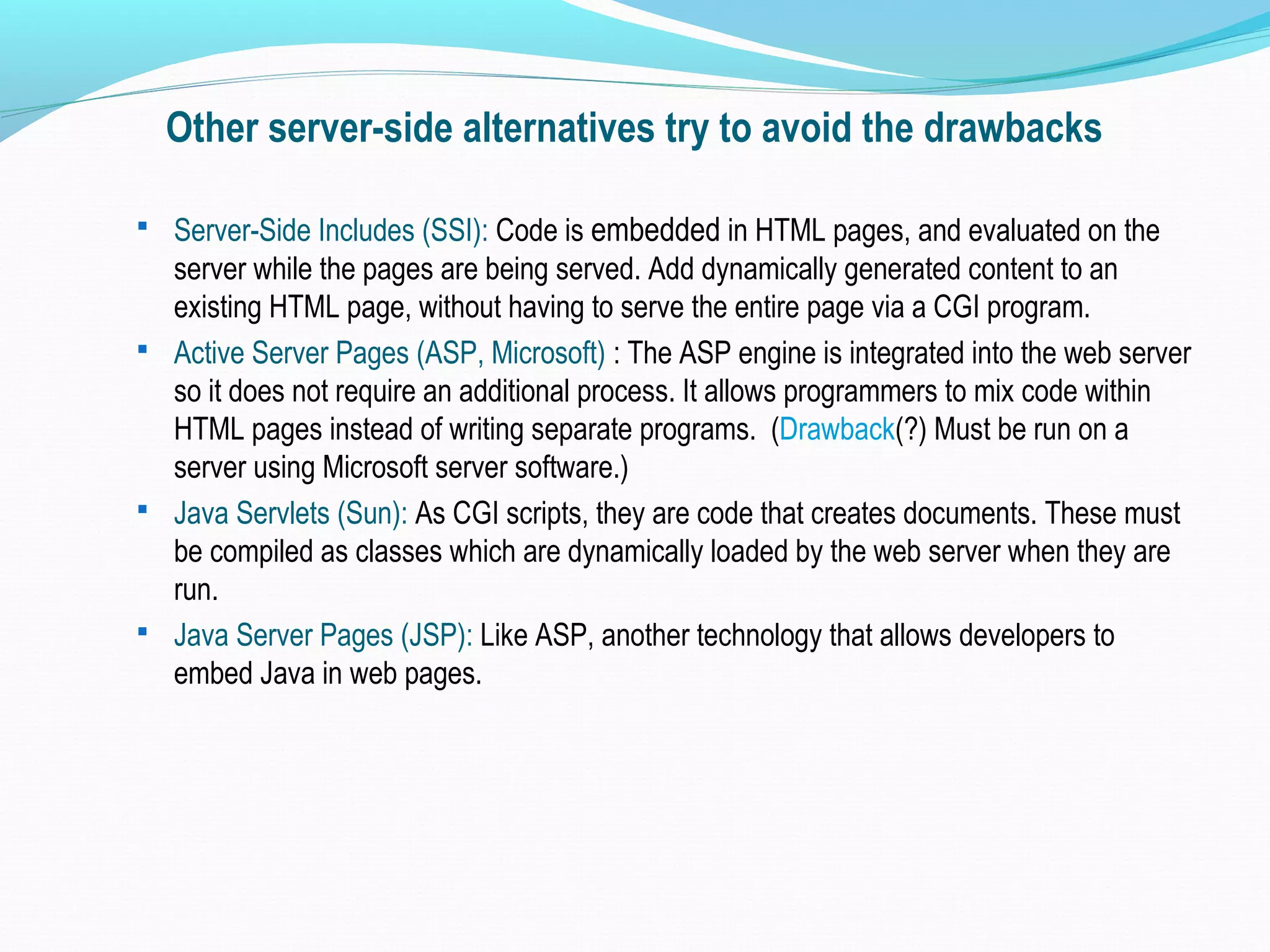 Other server-side alternatives try to avoid the drawbacks  Server-Side Includes (SSI): Code is embedded in HTML pages, and evaluated on the server while the pages are being served. Add dynamically generated content to an existing HTML page, without having to serve the entire page via a CGI program.  Active Server Pages (ASP, Microsoft) : The ASP engine is integrated into the web server so it does not require an additional process. It allows programmers to mix code within HTML pages instead of writing separate programs. (Drawback(?) Must be run on a server using Microsoft server software.)  Java Servlets (Sun): As CGI scripts, they are code that creates documents. These must be compiled as classes which are dynamically loaded by the web server when they are run.  Java Server Pages (JSP): Like ASP, another technology that allows developers to embed Java in web pages. 