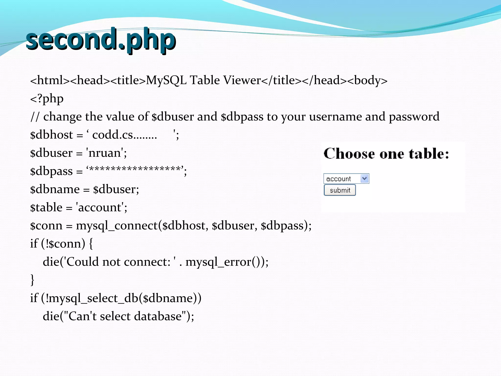 second.phpsecond.php <html><head><title>MySQL Table Viewer</title></head><body> <?php // change the value of $dbuser and $dbpass to your username and password $dbhost = ‘ codd.cs…….. '; $dbuser = 'nruan'; $dbpass = ‘*****************’; $dbname = $dbuser; $table = 'account'; $conn = mysql_connect($dbhost, $dbuser, $dbpass); if (!$conn) { die('Could not connect: ' . mysql_error()); } if (!mysql_select_db($dbname)) die("Can't select database"); 