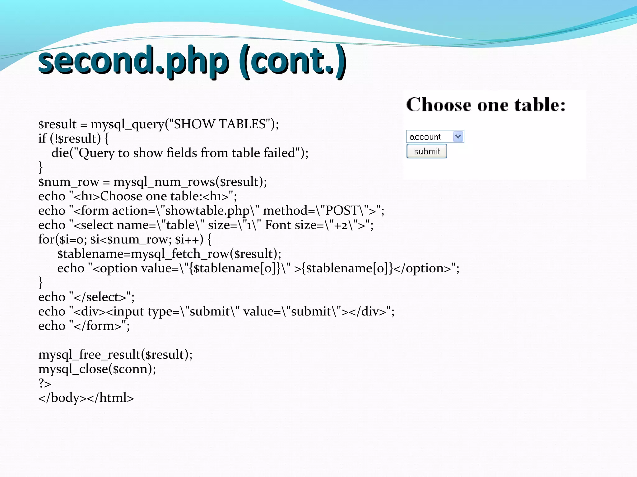 second.php (cont.)second.php (cont.) $result = mysql_query("SHOW TABLES"); if (!$result) { die("Query to show fields from table failed"); } $num_row = mysql_num_rows($result); echo "<h1>Choose one table:<h1>"; echo "<form action="showtable.php" method="POST">"; echo "<select name="table" size="1" Font size="+2">"; for($i=0; $i<$num_row; $i++) { $tablename=mysql_fetch_row($result); echo "<option value="{$tablename[0]}" >{$tablename[0]}</option>"; } echo "</select>"; echo "<div><input type="submit" value="submit"></div>"; echo "</form>"; mysql_free_result($result); mysql_close($conn); ?> </body></html> 