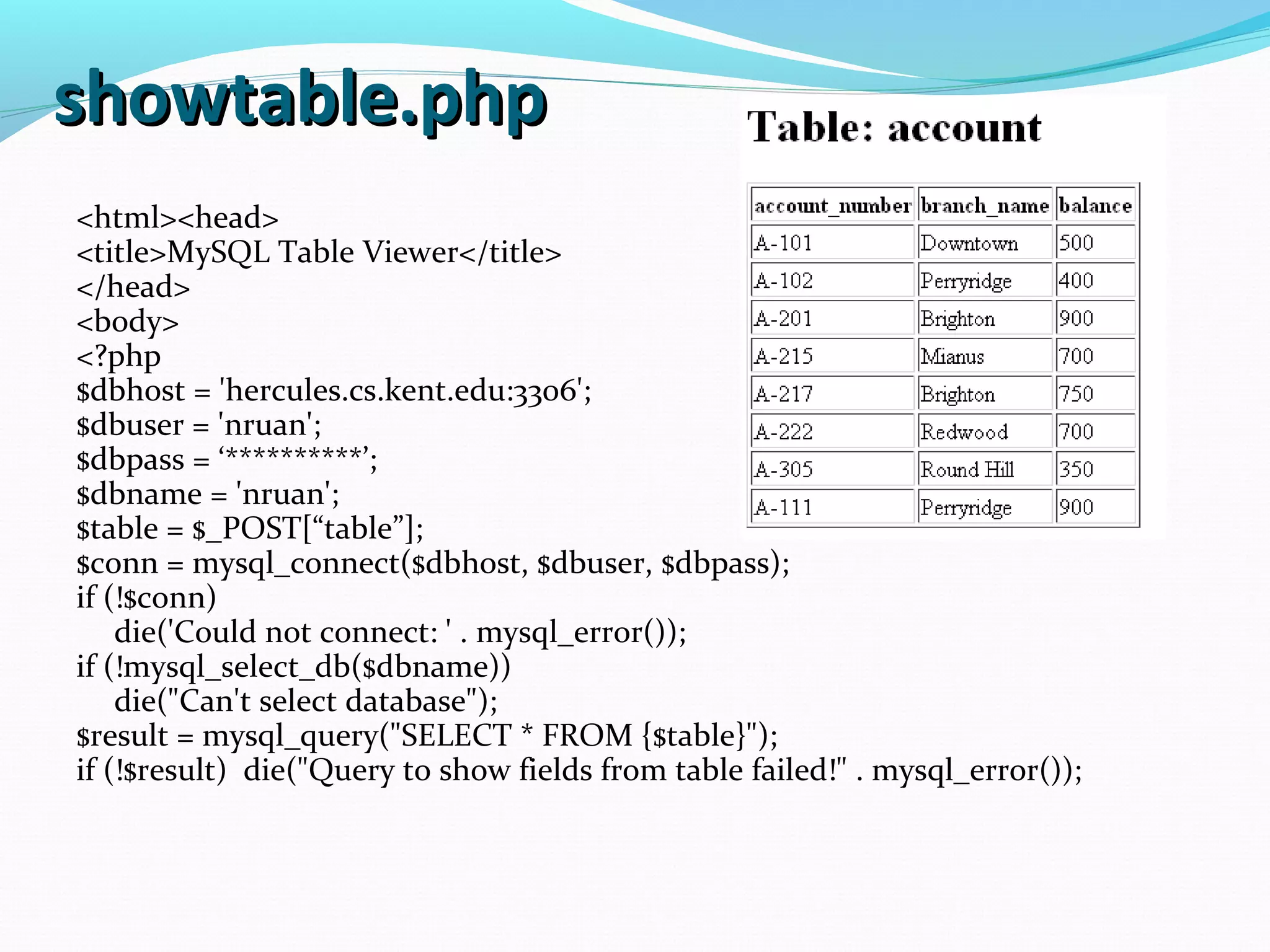 showtable.phpshowtable.php <html><head> <title>MySQL Table Viewer</title> </head> <body> <?php $dbhost = 'hercules.cs.kent.edu:3306'; $dbuser = 'nruan'; $dbpass = ‘**********’; $dbname = 'nruan'; $table = $_POST[“table”]; $conn = mysql_connect($dbhost, $dbuser, $dbpass); if (!$conn) die('Could not connect: ' . mysql_error()); if (!mysql_select_db($dbname)) die("Can't select database"); $result = mysql_query("SELECT * FROM {$table}"); if (!$result) die("Query to show fields from table failed!" . mysql_error()); 
