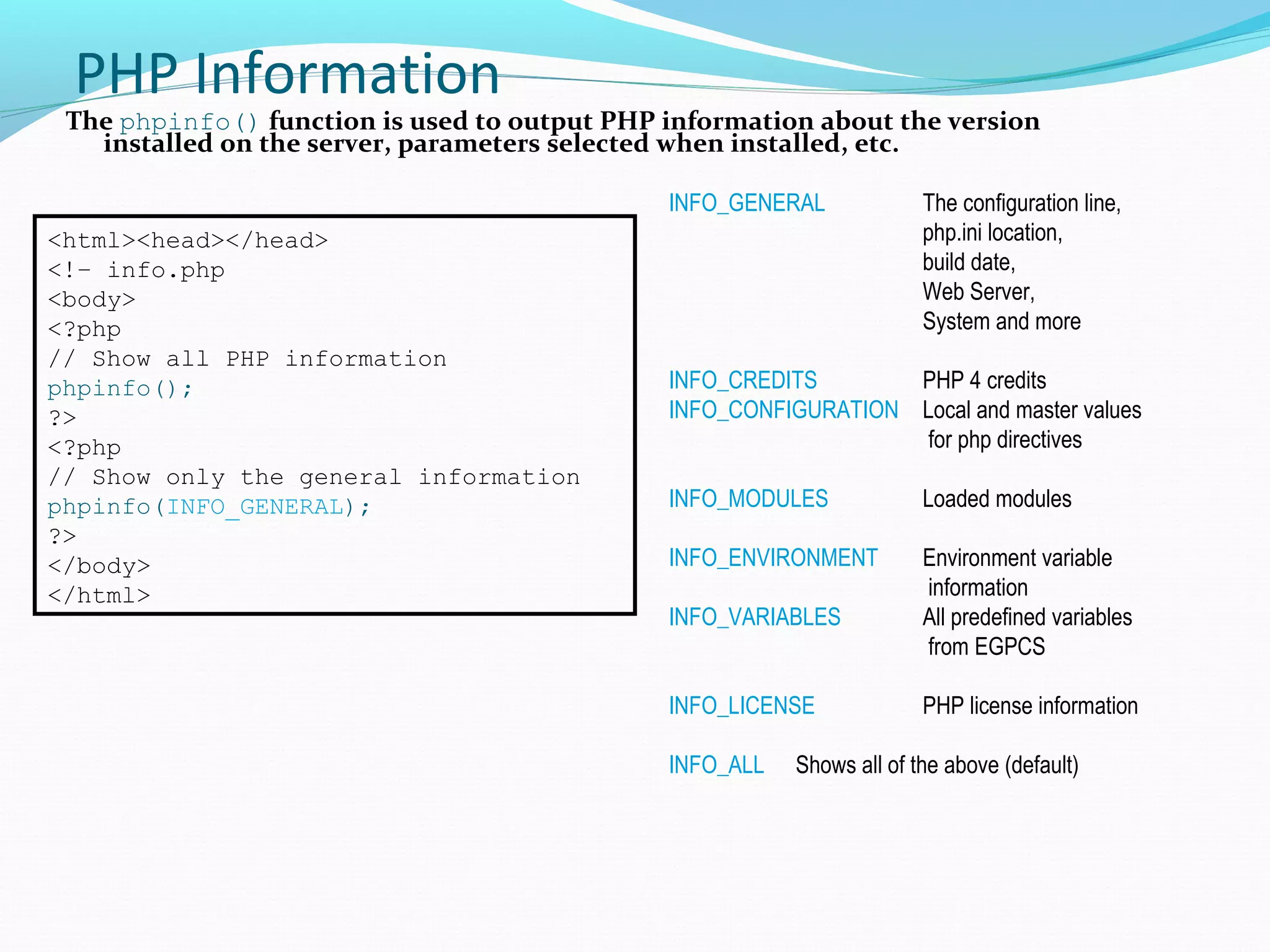 PHP Information The phpinfo() function is used to output PHP information about the version installed on the server, parameters selected when installed, etc. <html><head></head> <!– info.php <body> <?php // Show all PHP information phpinfo(); ?> <?php // Show only the general information phpinfo(INFO_GENERAL); ?> </body> </html> INFO_GENERAL The configuration line, php.ini location, build date, Web Server, System and more INFO_CREDITS PHP 4 credits INFO_CONFIGURATION Local and master values for php directives INFO_MODULES Loaded modules INFO_ENVIRONMENT Environment variable information INFO_VARIABLES All predefined variables from EGPCS INFO_LICENSE PHP license information INFO_ALL Shows all of the above (default) 