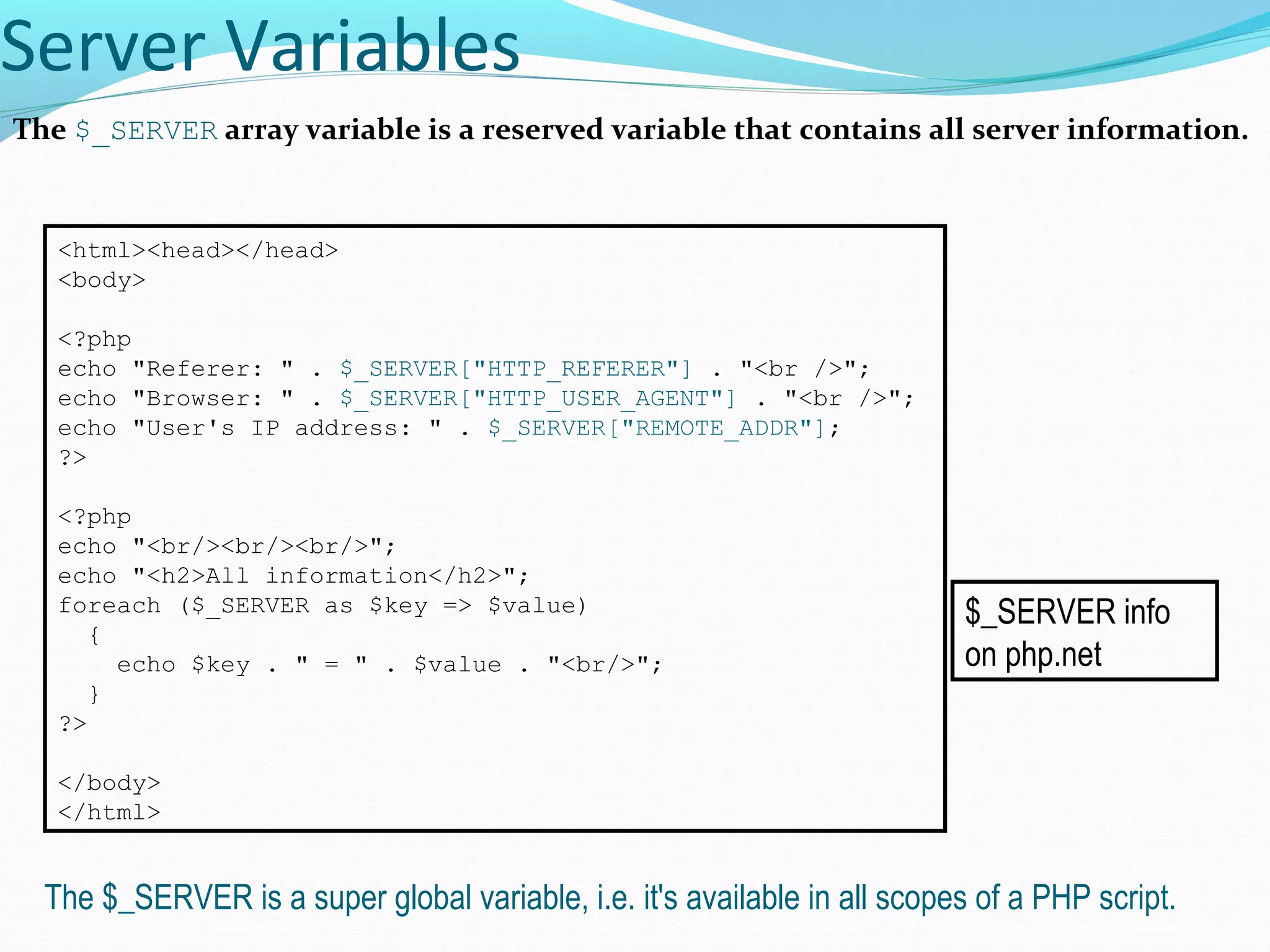 Server Variables The $_SERVER array variable is a reserved variable that contains all server information. <html><head></head> <body> <?php echo "Referer: " . $_SERVER["HTTP_REFERER"] . "<br />"; echo "Browser: " . $_SERVER["HTTP_USER_AGENT"] . "<br />"; echo "User's IP address: " . $_SERVER["REMOTE_ADDR"]; ?> <?php echo "<br/><br/><br/>"; echo "<h2>All information</h2>"; foreach ($_SERVER as $key => $value) { echo $key . " = " . $value . "<br/>"; } ?> </body> </html> The $_SERVER is a super global variable, i.e. it's available in all scopes of a PHP script. $_SERVER info on php.net 