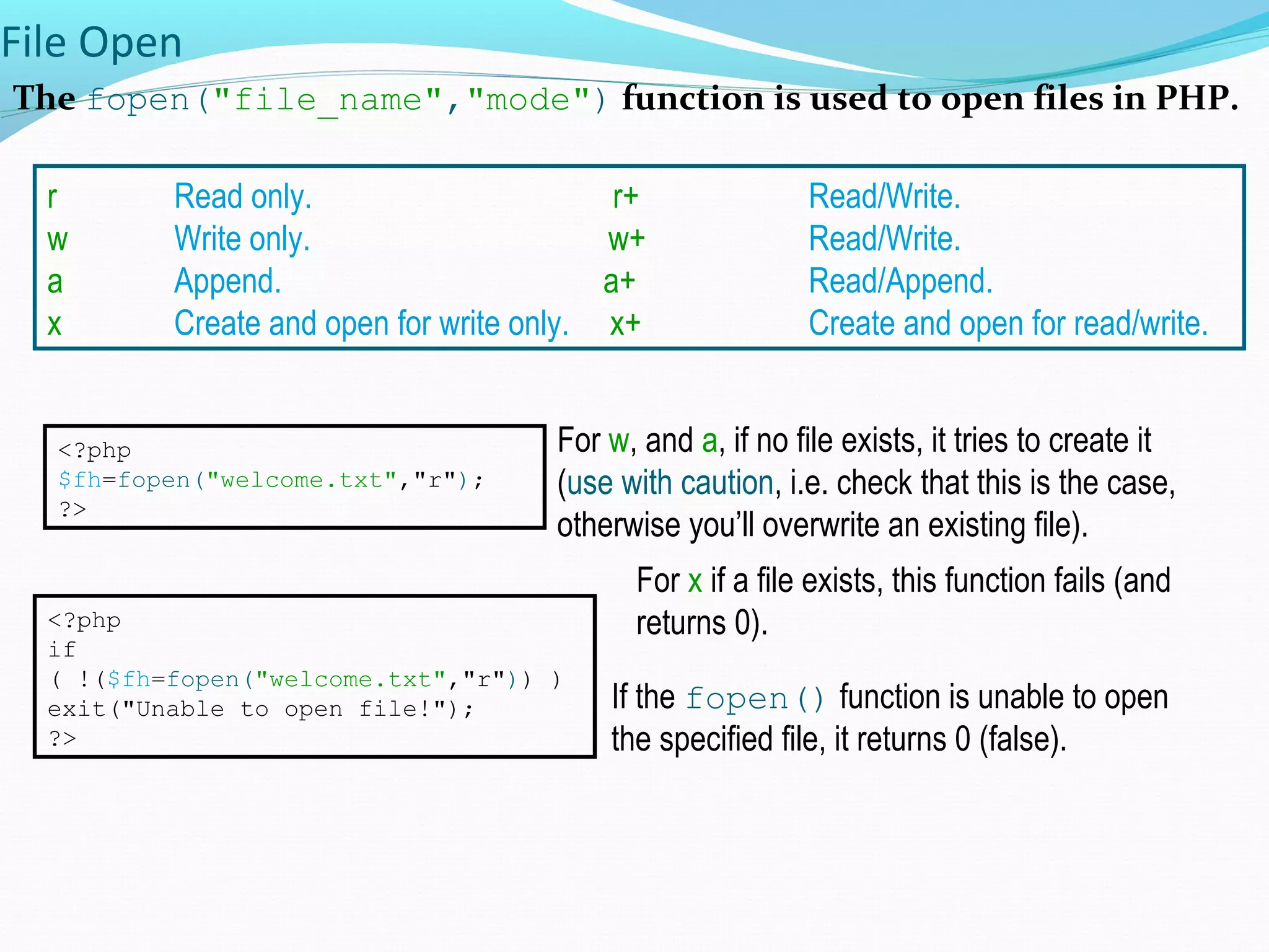 File Open The fopen("file_name","mode") function is used to open files in PHP. <?php $fh=fopen("welcome.txt","r"); ?> r Read only. r+ Read/Write. w Write only. w+ Read/Write. a Append. a+ Read/Append. x Create and open for write only. x+ Create and open for read/write. If the fopen() function is unable to open the specified file, it returns 0 (false). <?php if ( !($fh=fopen("welcome.txt","r")) ) exit("Unable to open file!"); ?> For w, and a, if no file exists, it tries to create it (use with caution, i.e. check that this is the case, otherwise you’ll overwrite an existing file). For x if a file exists, this function fails (and returns 0). 