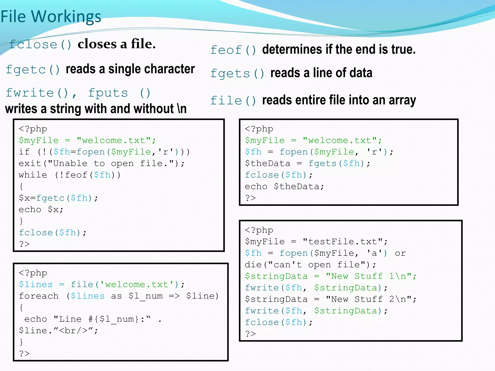 File Workings fclose() closes a file. feof() determines if the end is true. fgetc() reads a single character <?php $myFile = "welcome.txt"; if (!($fh=fopen($myFile,'r'))) exit("Unable to open file."); while (!feof($fh)) { $x=fgetc($fh); echo $x; } fclose($fh); ?> <?php $myFile = "welcome.txt"; $fh = fopen($myFile, 'r'); $theData = fgets($fh); fclose($fh); echo $theData; ?> fgets() reads a line of data fwrite(), fputs () writes a string with and without n <?php $myFile = "testFile.txt"; $fh = fopen($myFile, 'a') or die("can't open file"); $stringData = "New Stuff 1n"; fwrite($fh, $stringData); $stringData = "New Stuff 2n"; fwrite($fh, $stringData); fclose($fh); ?> file() reads entire file into an array <?php $lines = file('welcome.txt'); foreach ($lines as $l_num => $line) { echo "Line #{$l_num}:“ . $line.”<br/>”; } ?> 