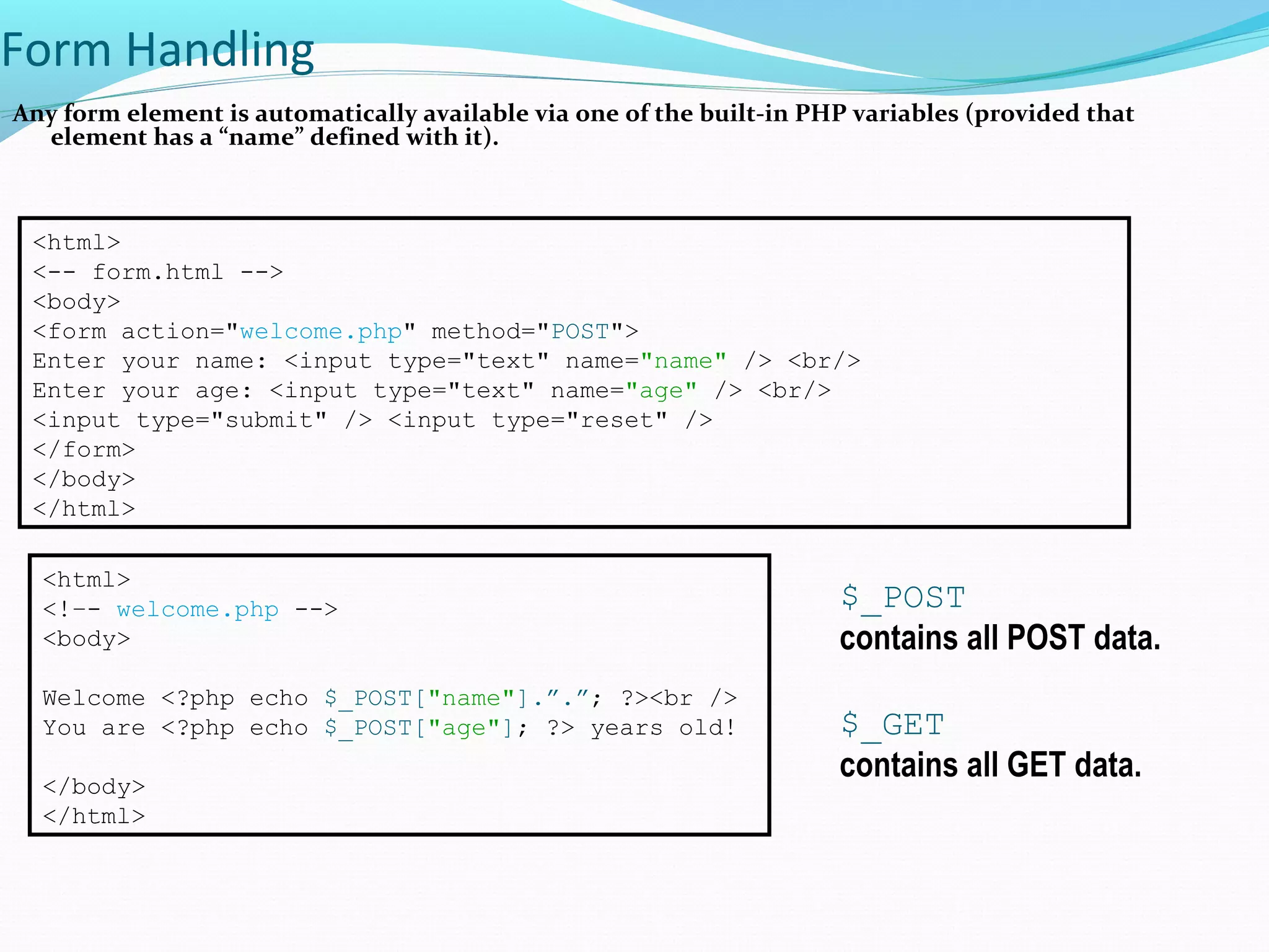 Form Handling Any form element is automatically available via one of the built-in PHP variables (provided that element has a “name” defined with it). <html> <-- form.html --> <body> <form action="welcome.php" method="POST"> Enter your name: <input type="text" name="name" /> <br/> Enter your age: <input type="text" name="age" /> <br/> <input type="submit" /> <input type="reset" /> </form> </body> </html> <html> <!–- welcome.php --> <body> Welcome <?php echo $_POST["name"].”.”; ?><br /> You are <?php echo $_POST["age"]; ?> years old! </body> </html> $_POST contains all POST data. $_GET contains all GET data. 