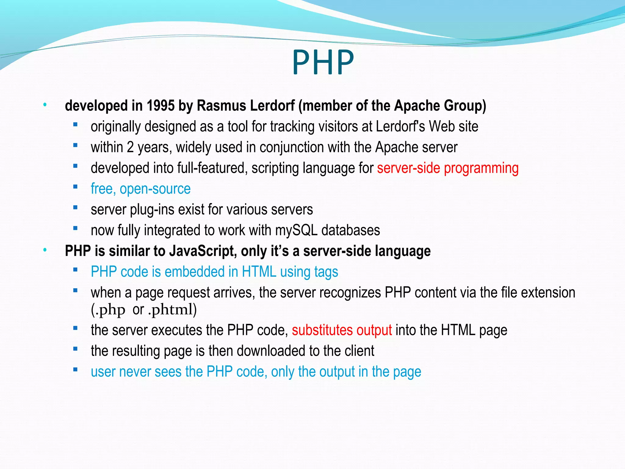 PHP • developed in 1995 by Rasmus Lerdorf (member of the Apache Group)  originally designed as a tool for tracking visitors at Lerdorf's Web site  within 2 years, widely used in conjunction with the Apache server  developed into full-featured, scripting language for server-side programming  free, open-source  server plug-ins exist for various servers  now fully integrated to work with mySQL databases • PHP is similar to JavaScript, only it’s a server-side language  PHP code is embedded in HTML using tags  when a page request arrives, the server recognizes PHP content via the file extension (.php or .phtml)  the server executes the PHP code, substitutes output into the HTML page  the resulting page is then downloaded to the client  user never sees the PHP code, only the output in the page 