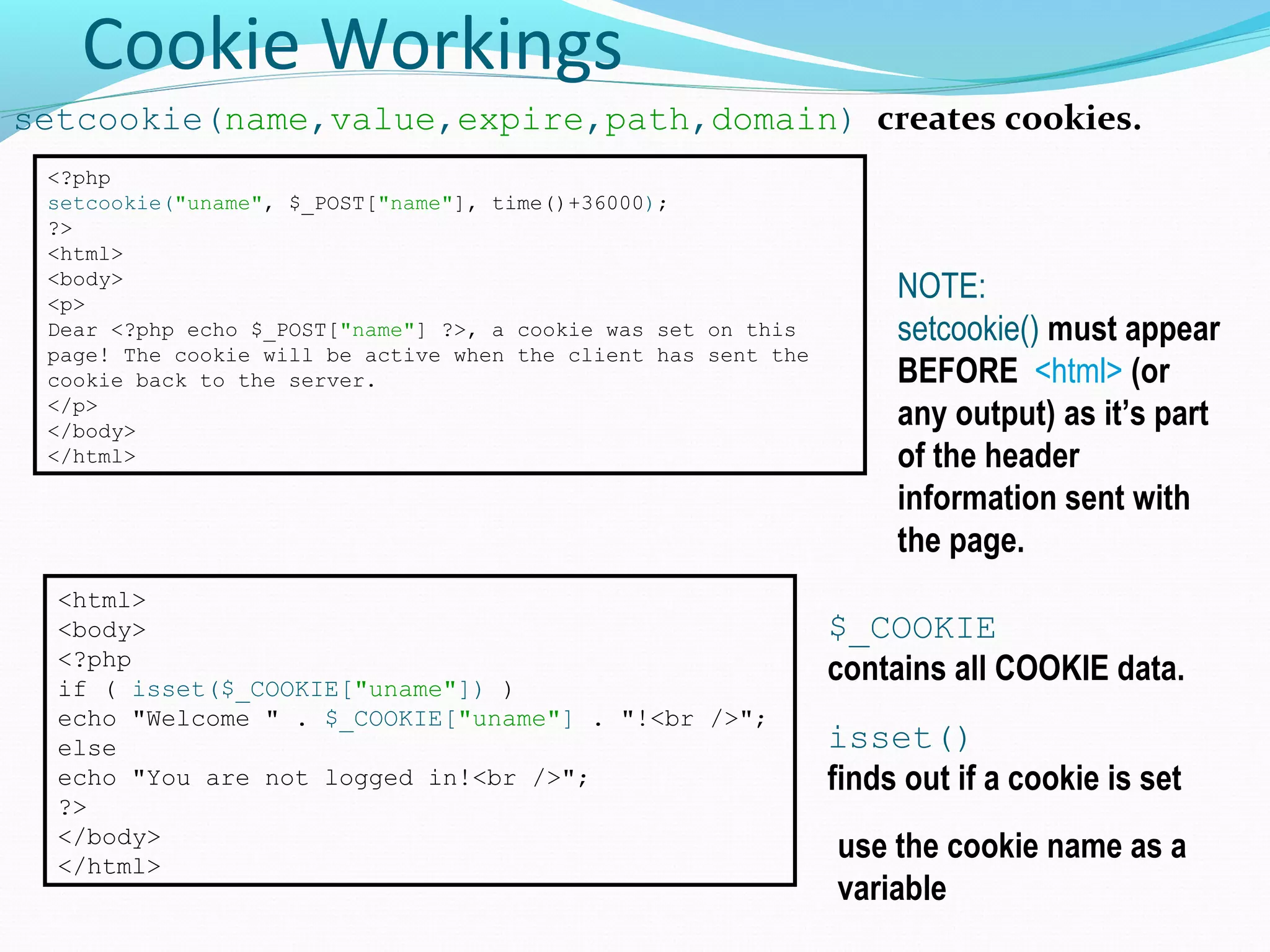 Cookie Workings setcookie(name,value,expire,path,domain) creates cookies. <?php setcookie("uname", $_POST["name"], time()+36000); ?> <html> <body> <p> Dear <?php echo $_POST["name"] ?>, a cookie was set on this page! The cookie will be active when the client has sent the cookie back to the server. </p> </body> </html> NOTE: setcookie() must appear BEFORE <html> (or any output) as it’s part of the header information sent with the page. <html> <body> <?php if ( isset($_COOKIE["uname"]) ) echo "Welcome " . $_COOKIE["uname"] . "!<br />"; else echo "You are not logged in!<br />"; ?> </body> </html> use the cookie name as a variable isset() finds out if a cookie is set $_COOKIE contains all COOKIE data. 