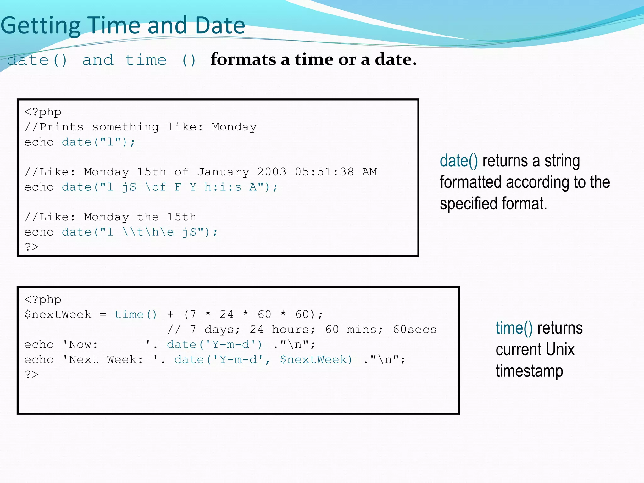 Getting Time and Date date() and time () formats a time or a date. <?php //Prints something like: Monday echo date("l"); //Like: Monday 15th of January 2003 05:51:38 AM echo date("l jS of F Y h:i:s A"); //Like: Monday the 15th echo date("l the jS"); ?> date() returns a string formatted according to the specified format. <?php $nextWeek = time() + (7 * 24 * 60 * 60); // 7 days; 24 hours; 60 mins; 60secs echo 'Now: '. date('Y-m-d') ."n"; echo 'Next Week: '. date('Y-m-d', $nextWeek) ."n"; ?> time() returns current Unix timestamp 