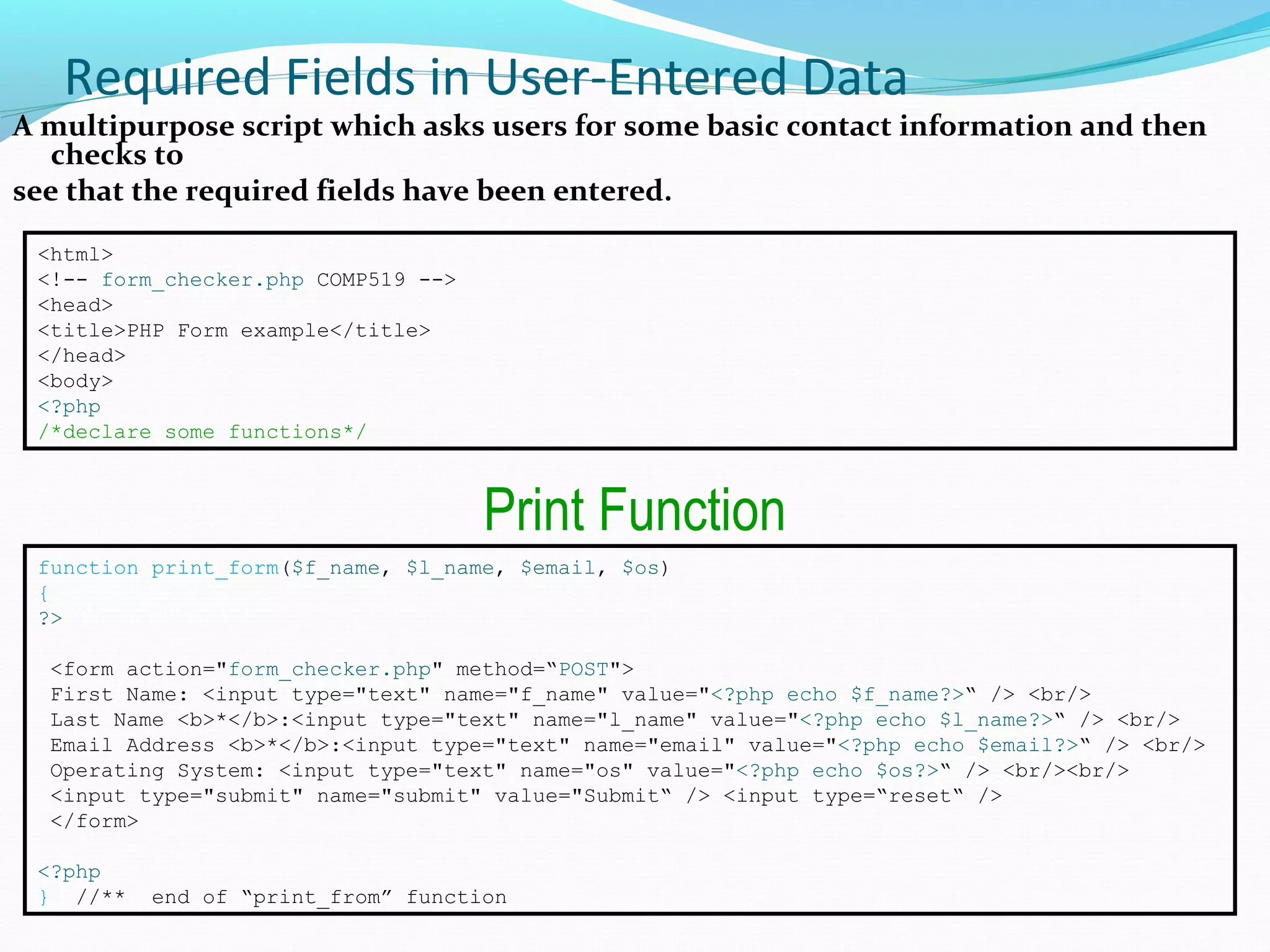 Required Fields in User-Entered Data A multipurpose script which asks users for some basic contact information and then checks to see that the required fields have been entered. <html> <!-- form_checker.php COMP519 --> <head> <title>PHP Form example</title> </head> <body> <?php /*declare some functions*/ function print_form($f_name, $l_name, $email, $os) { ?> <form action="form_checker.php" method=“POST"> First Name: <input type="text" name="f_name" value="<?php echo $f_name?>“ /> <br/> Last Name <b>*</b>:<input type="text" name="l_name" value="<?php echo $l_name?>“ /> <br/> Email Address <b>*</b>:<input type="text" name="email" value="<?php echo $email?>“ /> <br/> Operating System: <input type="text" name="os" value="<?php echo $os?>“ /> <br/><br/> <input type="submit" name="submit" value="Submit“ /> <input type=“reset“ /> </form> <?php } //** end of “print_from” function Print Function 