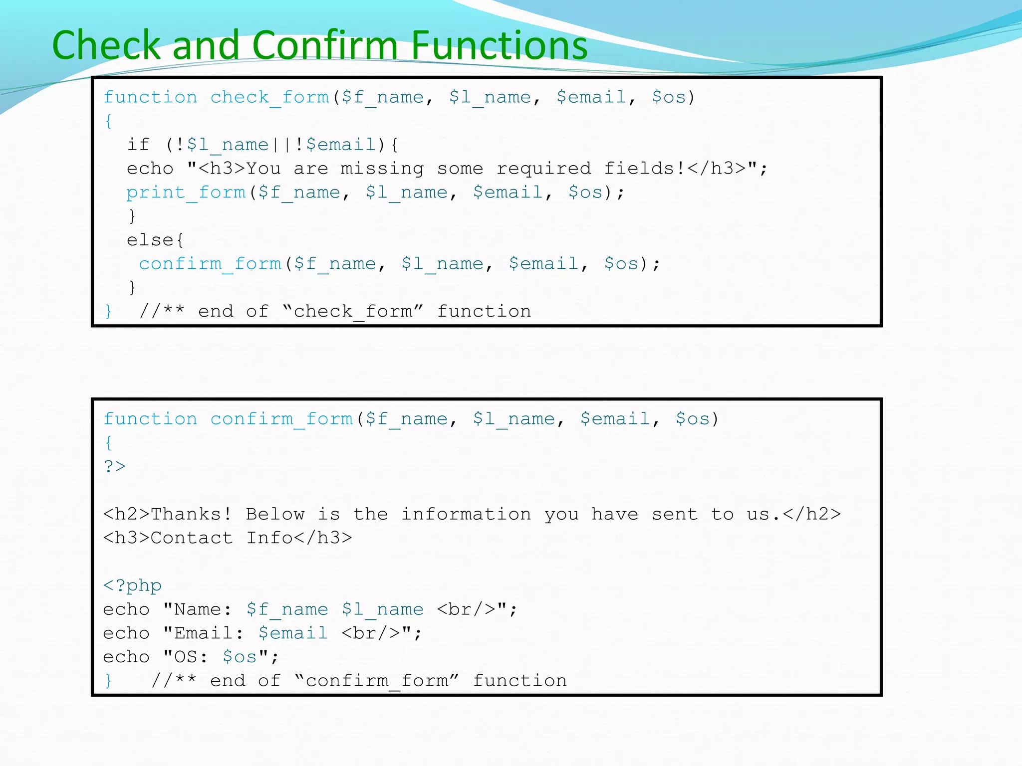 Check and Confirm Functions function check_form($f_name, $l_name, $email, $os) { if (!$l_name||!$email){ echo "<h3>You are missing some required fields!</h3>"; print_form($f_name, $l_name, $email, $os); } else{ confirm_form($f_name, $l_name, $email, $os); } } //** end of “check_form” function function confirm_form($f_name, $l_name, $email, $os) { ?> <h2>Thanks! Below is the information you have sent to us.</h2> <h3>Contact Info</h3> <?php echo "Name: $f_name $l_name <br/>"; echo "Email: $email <br/>"; echo "OS: $os"; } //** end of “confirm_form” function 