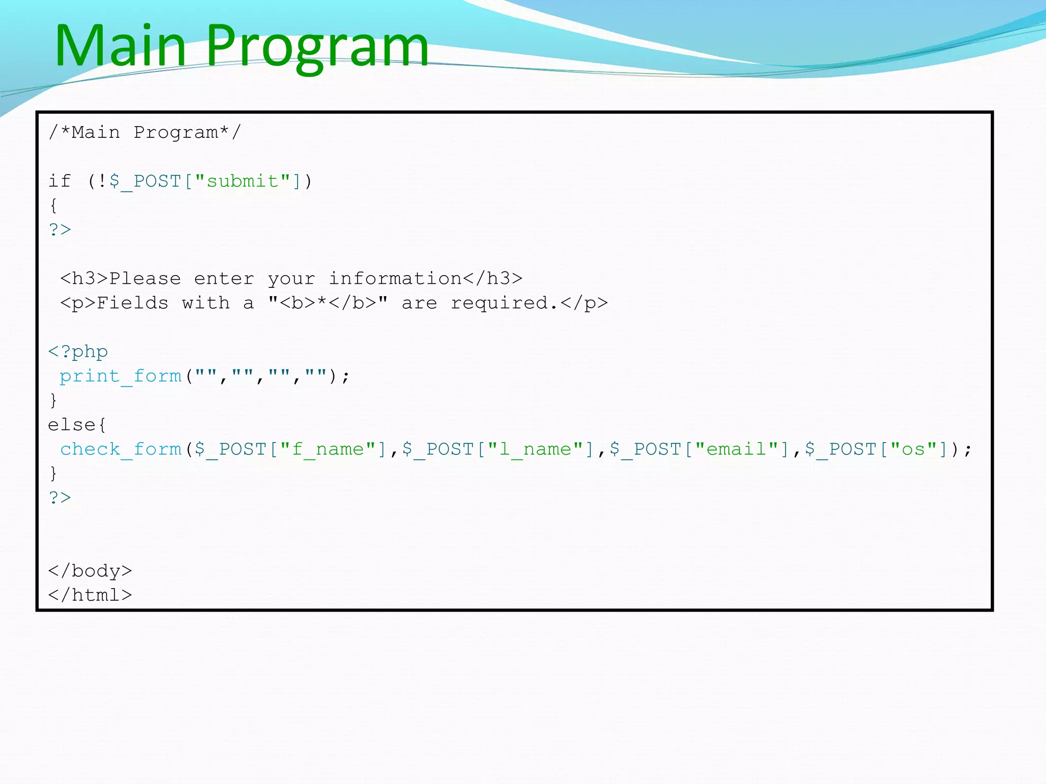Main Program /*Main Program*/ if (!$_POST["submit"]) { ?> <h3>Please enter your information</h3> <p>Fields with a "<b>*</b>" are required.</p> <?php print_form("","","",""); } else{ check_form($_POST["f_name"],$_POST["l_name"],$_POST["email"],$_POST["os"]); } ?> </body> </html> 