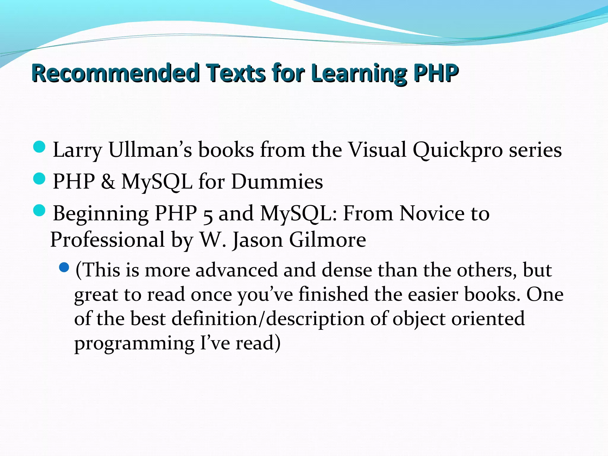 Recommended Texts for Learning PHPRecommended Texts for Learning PHP Larry Ullman’s books from the Visual Quickpro series PHP & MySQL for Dummies Beginning PHP 5 and MySQL: From Novice to Professional by W. Jason Gilmore (This is more advanced and dense than the others, but great to read once you’ve finished the easier books. One of the best definition/description of object oriented programming I’ve read) 
