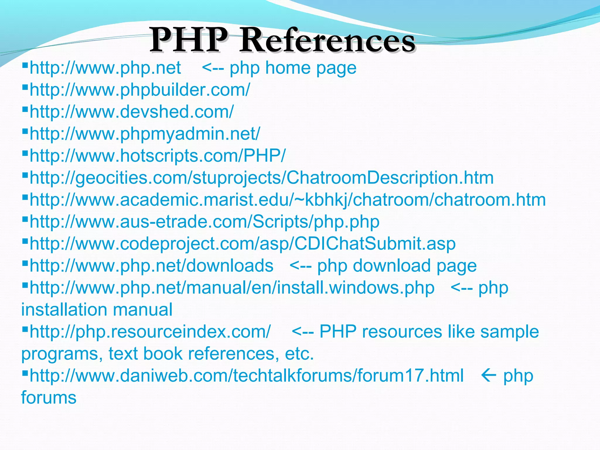 PHP ReferencesPHP References http://www.php.net <-- php home page http://www.phpbuilder.com/ http://www.devshed.com/ http://www.phpmyadmin.net/ http://www.hotscripts.com/PHP/ http://geocities.com/stuprojects/ChatroomDescription.htm http://www.academic.marist.edu/~kbhkj/chatroom/chatroom.htm http://www.aus-etrade.com/Scripts/php.php http://www.codeproject.com/asp/CDIChatSubmit.asp http://www.php.net/downloads <-- php download page http://www.php.net/manual/en/install.windows.php <-- php installation manual http://php.resourceindex.com/ <-- PHP resources like sample programs, text book references, etc. http://www.daniweb.com/techtalkforums/forum17.html  php forums 