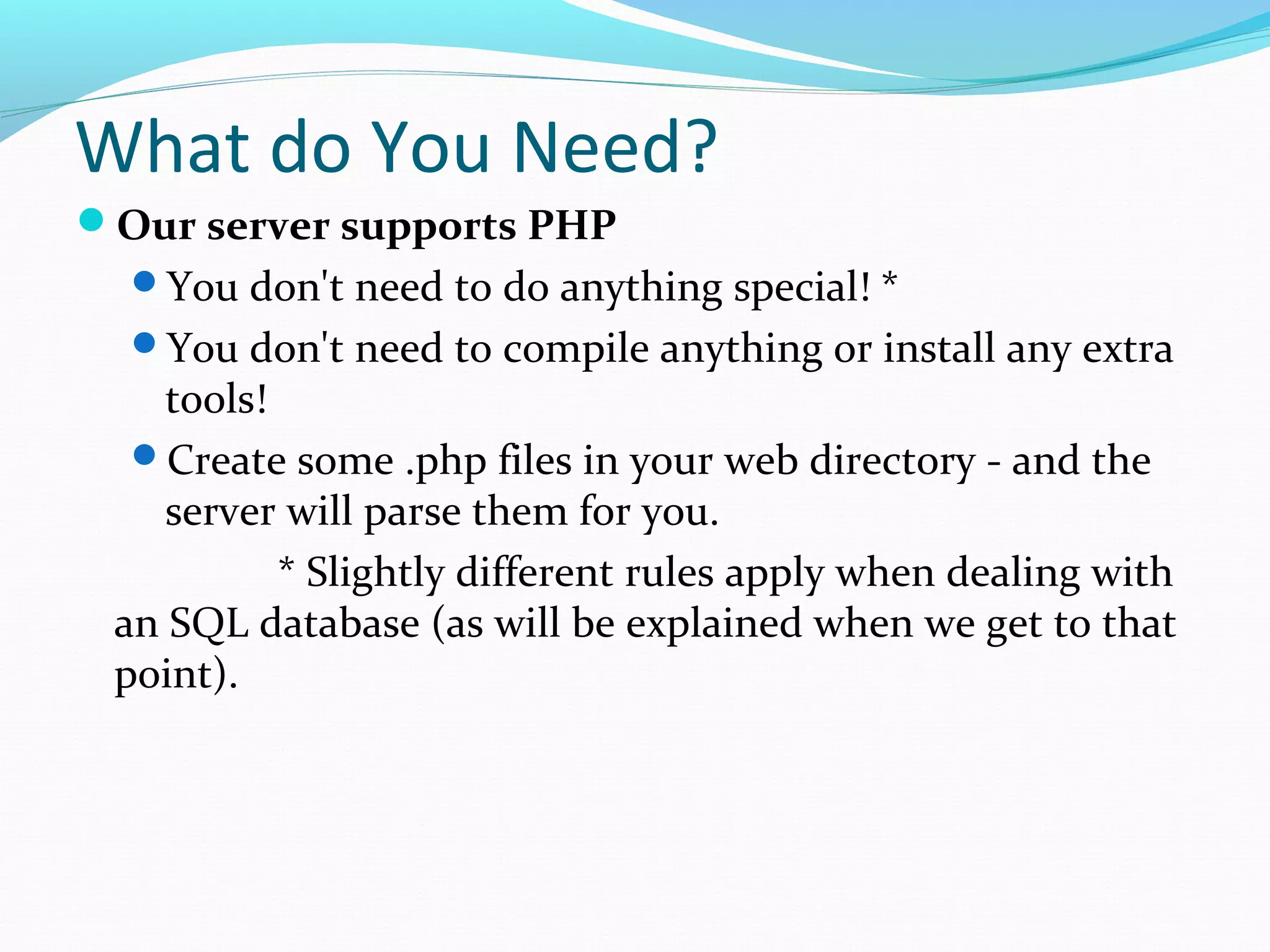 What do You Need? Our server supports PHP You don't need to do anything special! * You don't need to compile anything or install any extra tools! Create some .php files in your web directory - and the server will parse them for you. * Slightly different rules apply when dealing with an SQL database (as will be explained when we get to that point). 