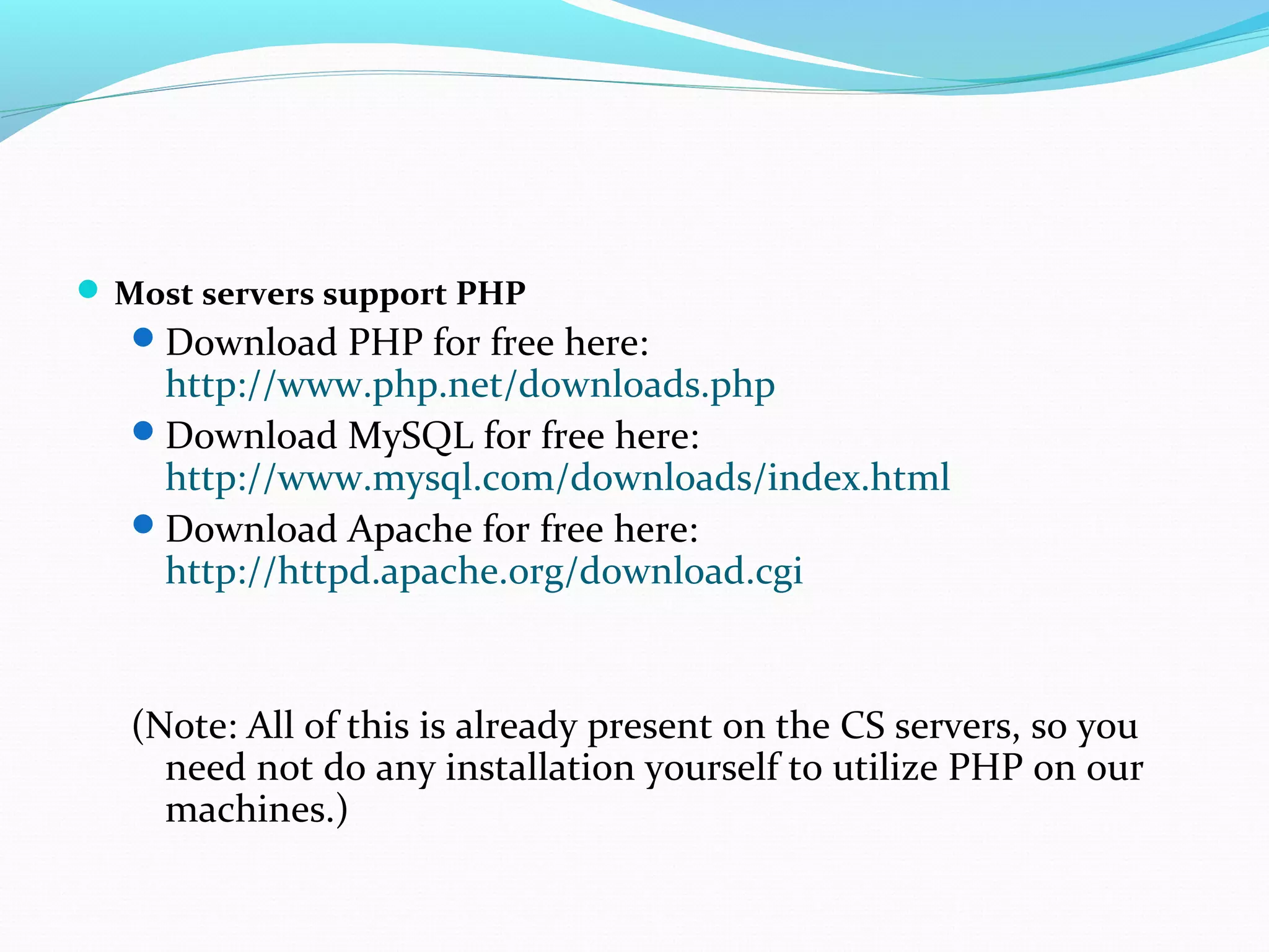  Most servers support PHP Download PHP for free here: http://www.php.net/downloads.php Download MySQL for free here: http://www.mysql.com/downloads/index.html Download Apache for free here: http://httpd.apache.org/download.cgi (Note: All of this is already present on the CS servers, so you need not do any installation yourself to utilize PHP on our machines.) 