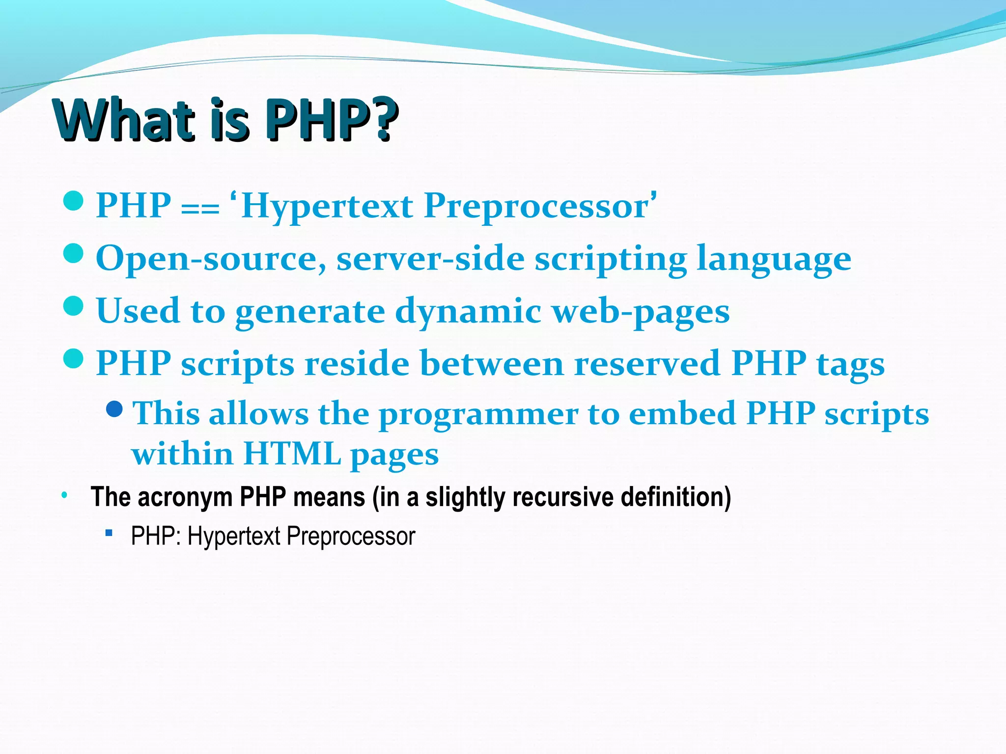 What is PHP?What is PHP? PHP == ‘Hypertext Preprocessor’ Open-source, server-side scripting language Used to generate dynamic web-pages PHP scripts reside between reserved PHP tags This allows the programmer to embed PHP scripts within HTML pages • The acronym PHP means (in a slightly recursive definition)  PHP: Hypertext Preprocessor 