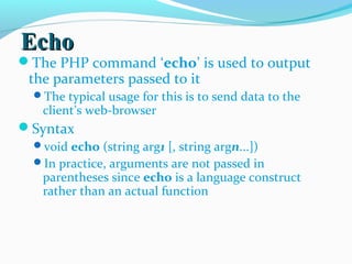 EchoEcho
The PHP command ‘echo’ is used to output
the parameters passed to it
The typical usage for this is to send data to the
client’s web-browser
Syntax
void echo (string arg1 [, string argn...])
In practice, arguments are not passed in
parentheses since echo is a language construct
rather than an actual function
 
