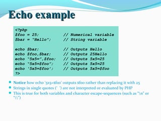 Echo exampleEcho example
 Notice how echo ‘5x5=$foo’ outputs $foo rather than replacing it with 25
 Strings in single quotes (‘ ’) are not interpreted or evaluated by PHP
 This is true for both variables and character escape-sequences (such as “n” or
“”)
<?php
$foo = 25; // Numerical variable
$bar = “Hello”; // String variable
echo $bar; // Outputs Hello
echo $foo,$bar; // Outputs 25Hello
echo “5x5=”,$foo; // Outputs 5x5=25
echo “5x5=$foo”; // Outputs 5x5=25
echo ‘5x5=$foo’; // Outputs 5x5=$foo
?>
 