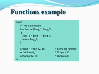 Functions exampleFunctions example
<?php
// This is a function
function foo($arg_1, $arg_2)
{
$arg_2 = $arg_1 * $arg_2;
return $arg_2;
}
$result_1 = foo(12, 3); // Store the function
echo $result_1; // Outputs 36
echo foo(12, 3); // Outputs 36
?>
 