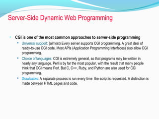 Server-Side Dynamic Web Programming
• CGI is one of the most common approaches to server-side programming
 Universal support: (almost) Every server supports CGI programming. A great deal of
ready-to-use CGI code. Most APIs (Application Programming Interfaces) also allow CGI
programming.
 Choice of languages: CGI is extremely general, so that programs may be written in
nearly any language. Perl is by far the most popular, with the result that many people
think that CGI means Perl. But C, C++, Ruby, and Python are also used for CGI
programming.
 Drawbacks: A separate process is run every time the script is requested. A distinction is
made between HTML pages and code.
 