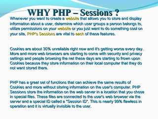 WHY PHP – Sessions ?WHY PHP – Sessions ?Whenever you want to create aWhenever you want to create a websitewebsite that allows you to store and displaythat allows you to store and display
information about a user, determine which user groups a person belongs to,information about a user, determine which user groups a person belongs to,
utilize permissions on yourutilize permissions on your websitewebsite or you just want to do something cool onor you just want to do something cool on
your site,your site, PHP's SessionsPHP's Sessions are vital toare vital to eacheach of these features.of these features.
Cookies are about 30% unreliable right now and it's getting worse every day.Cookies are about 30% unreliable right now and it's getting worse every day.
More and more web browsers are starting to come with security and privacyMore and more web browsers are starting to come with security and privacy
settings and people browsing the net these days are starting to frown uponsettings and people browsing the net these days are starting to frown upon
Cookies because they store information on their local computer that they doCookies because they store information on their local computer that they do
not want stored there.not want stored there.
PHP has a great set of functions that can achieve the same results ofPHP has a great set of functions that can achieve the same results of
Cookies and more without storing information on the user's computer. PHPCookies and more without storing information on the user's computer. PHP
Sessions store the information on the web server in a location that you choseSessions store the information on the web server in a location that you chose
in special files. These files are connected to the user's web browser via thein special files. These files are connected to the user's web browser via the
server and a special ID called a "Session ID". This is nearly 99% flawless inserver and a special ID called a "Session ID". This is nearly 99% flawless in
operation and it is virtually invisible to the user.operation and it is virtually invisible to the user.
 
