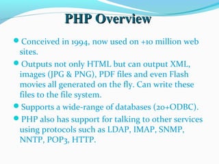 PHP OverviewPHP Overview
Conceived in 1994, now used on +10 million web
sites.
Outputs not only HTML but can output XML,
images (JPG & PNG), PDF files and even Flash
movies all generated on the fly. Can write these
files to the file system.
Supports a wide-range of databases (20+ODBC).
PHP also has support for talking to other services
using protocols such as LDAP, IMAP, SNMP,
NNTP, POP3, HTTP.
 