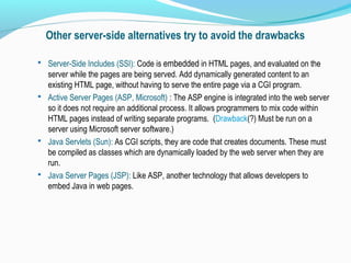 Other server-side alternatives try to avoid the drawbacks
 Server-Side Includes (SSI): Code is embedded in HTML pages, and evaluated on the
server while the pages are being served. Add dynamically generated content to an
existing HTML page, without having to serve the entire page via a CGI program.
 Active Server Pages (ASP, Microsoft) : The ASP engine is integrated into the web server
so it does not require an additional process. It allows programmers to mix code within
HTML pages instead of writing separate programs. (Drawback(?) Must be run on a
server using Microsoft server software.)
 Java Servlets (Sun): As CGI scripts, they are code that creates documents. These must
be compiled as classes which are dynamically loaded by the web server when they are
run.
 Java Server Pages (JSP): Like ASP, another technology that allows developers to
embed Java in web pages.
 