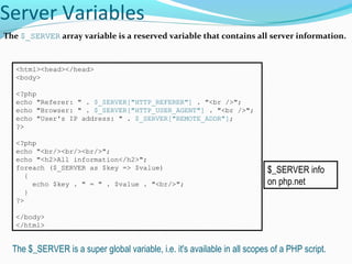 Server Variables
The $_SERVER array variable is a reserved variable that contains all server information.
<html><head></head>
<body>
<?php
echo "Referer: " . $_SERVER["HTTP_REFERER"] . "<br />";
echo "Browser: " . $_SERVER["HTTP_USER_AGENT"] . "<br />";
echo "User's IP address: " . $_SERVER["REMOTE_ADDR"];
?>
<?php
echo "<br/><br/><br/>";
echo "<h2>All information</h2>";
foreach ($_SERVER as $key => $value)
{
echo $key . " = " . $value . "<br/>";
}
?>
</body>
</html>
The $_SERVER is a super global variable, i.e. it's available in all scopes of a PHP script.
$_SERVER info
on php.net
 