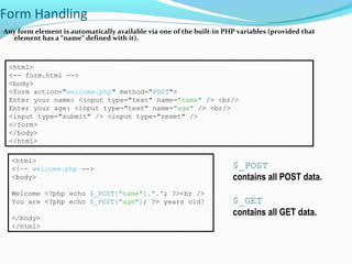 Form Handling
Any form element is automatically available via one of the built-in PHP variables (provided that
element has a “name” defined with it).
<html>
<-- form.html -->
<body>
<form action="welcome.php" method="POST">
Enter your name: <input type="text" name="name" /> <br/>
Enter your age: <input type="text" name="age" /> <br/>
<input type="submit" /> <input type="reset" />
</form>
</body>
</html>
<html>
<!–- welcome.php -->
<body>
Welcome <?php echo $_POST["name"].”.”; ?><br />
You are <?php echo $_POST["age"]; ?> years old!
</body>
</html>
$_POST
contains all POST data.
$_GET
contains all GET data.
 