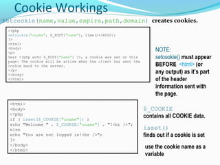 Cookie Workings
setcookie(name,value,expire,path,domain) creates cookies.
<?php
setcookie("uname", $_POST["name"], time()+36000);
?>
<html>
<body>
<p>
Dear <?php echo $_POST["name"] ?>, a cookie was set on this
page! The cookie will be active when the client has sent the
cookie back to the server.
</p>
</body>
</html>
NOTE:
setcookie() must appear
BEFORE <html> (or
any output) as it’s part
of the header
information sent with
the page.
<html>
<body>
<?php
if ( isset($_COOKIE["uname"]) )
echo "Welcome " . $_COOKIE["uname"] . "!<br />";
else
echo "You are not logged in!<br />";
?>
</body>
</html>
use the cookie name as a
variable
isset()
finds out if a cookie is set
$_COOKIE
contains all COOKIE data.
 