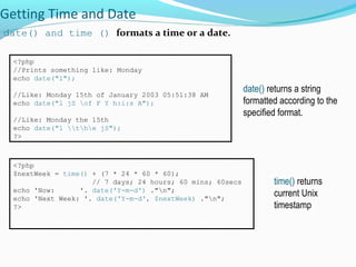 Getting Time and Date
date() and time () formats a time or a date.
<?php
//Prints something like: Monday
echo date("l");
//Like: Monday 15th of January 2003 05:51:38 AM
echo date("l jS of F Y h:i:s A");
//Like: Monday the 15th
echo date("l the jS");
?>
date() returns a string
formatted according to the
specified format.
<?php
$nextWeek = time() + (7 * 24 * 60 * 60);
// 7 days; 24 hours; 60 mins; 60secs
echo 'Now: '. date('Y-m-d') ."n";
echo 'Next Week: '. date('Y-m-d', $nextWeek) ."n";
?>
time() returns
current Unix
timestamp
 