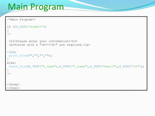 Main Program
/*Main Program*/
if (!$_POST["submit"])
{
?>
<h3>Please enter your information</h3>
<p>Fields with a "<b>*</b>" are required.</p>
<?php
print_form("","","","");
}
else{
check_form($_POST["f_name"],$_POST["l_name"],$_POST["email"],$_POST["os"]);
}
?>
</body>
</html>
 