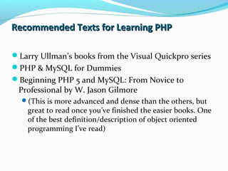 Recommended Texts for Learning PHPRecommended Texts for Learning PHP
Larry Ullman’s books from the Visual Quickpro series
PHP & MySQL for Dummies
Beginning PHP 5 and MySQL: From Novice to
Professional by W. Jason Gilmore
(This is more advanced and dense than the others, but
great to read once you’ve finished the easier books. One
of the best definition/description of object oriented
programming I’ve read)
 