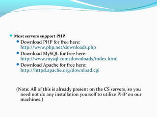  Most servers support PHP
Download PHP for free here:
http://www.php.net/downloads.php
Download MySQL for free here:
http://www.mysql.com/downloads/index.html
Download Apache for free here:
http://httpd.apache.org/download.cgi
(Note: All of this is already present on the CS servers, so you
need not do any installation yourself to utilize PHP on our
machines.)
 