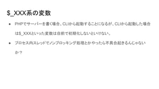 $_XXX系の変数
● PHPでサーバーを書く場合、CLIから起動することになるが、CLIから起動した場合
は$_XXXといった変数は自前で初期化しないといけない。
● プロセス内スレッドでノンブロッキング処理とかやったら不具合起きるんじゃない
か？
 