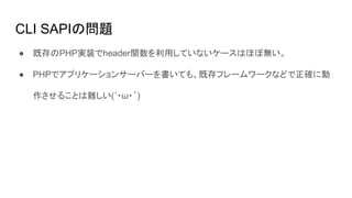 CLI SAPIの問題
● 既存のPHP実装でheader関数を利用していないケースはほぼ無い。
● PHPでアプリケーションサーバーを書いても、既存フレームワークなどで正確に動
作させることは難しい(´・ω・｀)
 
