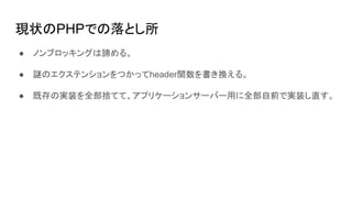 現状のPHPでの落とし所
● ノンブロッキングは諦める。
● 謎のエクステンションをつかってheader関数を書き換える。
● 既存の実装を全部捨てて、アプリケーションサーバー用に全部自前で実装し直す。
 