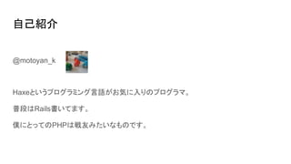 自己紹介
@motoyan_k
Haxeというプログラミング言語がお気に入りのプログラマ。
普段はRails書いてます。
僕にとってのPHPは戦友みたいなものです。
 