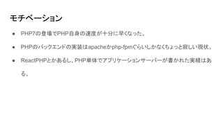 モチベーション
● PHP7の登場でPHP自身の速度が十分に早くなった。
● PHPのバックエンドの実装はapacheかphp-fpmぐらいしかなくちょっと寂しい現状。
● ReactPHPとかあるし、PHP単体でアプリケーションサーバーが書かれた実績はあ
る。
 
