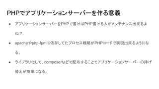PHPでアプリケーションサーバーを作る意義
● アプリケーションサーバーをPHPで書けばPHP書ける人がメンテナンス出来るよ
ね？
● apacheやphp-fpmに依存してたプロセス戦略がPHPコードで実現出来るようにな
る。
● ライブラリ化して、composerなどで配布することでアプリケーションサーバーの挿げ
替えが簡単になる。
 