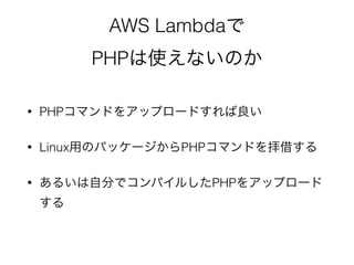 AWS Lambdaで
PHPは使えないのか
• PHPコマンドをアップロードすれば良い
• Linux用のパッケージからPHPコマンドを拝借する
• あるいは自分でコンパイルしたPHPをアップロード
する
 