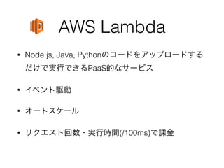AWS Lambda
• Node.js, Java, Pythonのコードをアップロードする
だけで実行できるPaaS的なサービス
• イベント駆動
• オートスケール
• リクエスト回数・実行時間(/100ms)で課金
 