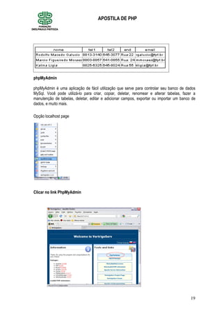 19
APOSTILA DE PHP
Criando banco de Dados
phpMyAdmin
phpMyAdmin é uma aplicação de fácil utilização que serve para controlar seu banco de dados
MySql. Você pode utilizá-lo para criar, copiar, deletar, renomear e alterar tabelas, fazer a
manutenção de tabelas, deletar, editar e adicionar campos, exportar ou importar um banco de
dados, e muito mais.
Opção localhost page
Clicar no link PhpMyAdmin
 