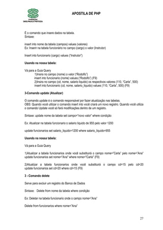 27
APOSTILA DE PHP
É o comando que insere dados na tabela.
Sintaxe:
insert into nome da tabela (campos) values (valores)
Ex: Inserir na tabela funcionário no campo (cargo) o valor (Instrutor)
Insert into funcionario (cargo) values (“Instrutor”)
Usando na nossa tabela:
Vá para a Guia Query
1)Insira no campo (nome) o valor (“Rodolfo”)
insert into funcionario (nome) values (“Rodolfo”) (F9)
2)Insira no campo (cd, nome, salario liquido) os respectivos valores (110, “Carla”, 500)
insert into funcionario (cd, nome, salario_liquido) values (110, “Carla”, 500) (F9)
3-Comando update (Atualizar)
O comando update é o comando responsável por fazer atualização nas tabelas.
OBS: Quando você utilizar o comando insert into você criará um novo registro. Quando você utiliza
o comando Update você só fará modificações dentro de um registro.
Sintaxe: update nome da tabela set campo=”novo valor” where condição
Ex: Atualizar na tabela funcionario o salario liquido de 955 pelo valor 1200
update funcionarios set salario_liquido=1200 where salario_liquido=955
Usando na nossa tabela:
Vá para a Guia Query
1)Atualizar a tabela funcionarios onde você substituirá o campo nome=”Carla” pelo nome=”Ana”
update funcionarios set nome="Ana" where nome="Carla" (F9)
2)Atualizar a tabela funcionarios onde você substituirá o campo cd=15 pelo cd=20
update funcionarios set cd=20 where cd=15 (F9)
3 - Comando delete
Serve para excluir um registro do Banco de Dados
Sintaxe: Delete from nome da tabela where condição
Ex: Deletar na tabela funcionario onde o campo nome=”Ana”
Delete from funcionarios where nome=”Ana”
 