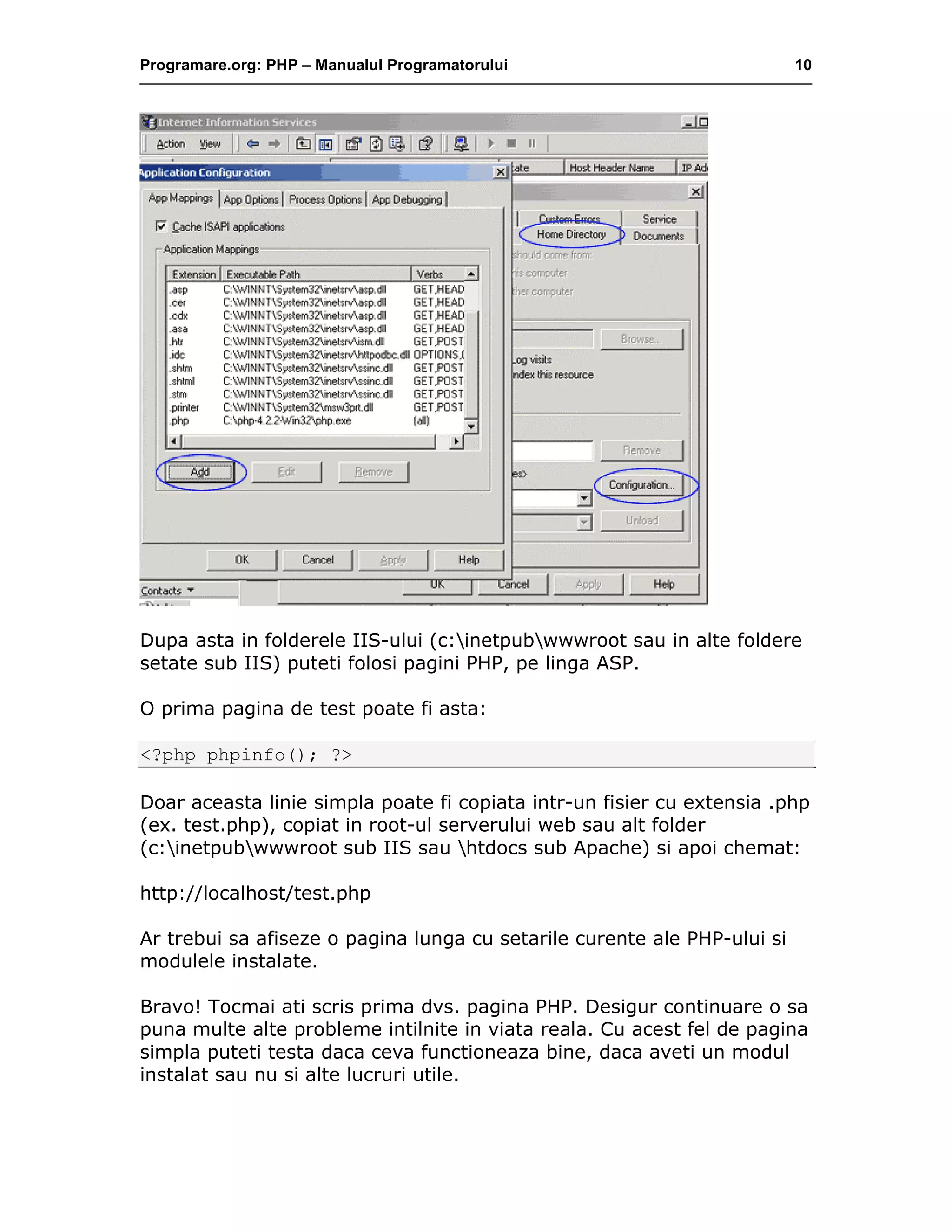 Programare.org: PHP – Manualul Programatorului 10
Dupa asta in folderele IIS-ului (c:inetpubwwwroot sau in alte foldere
setate sub IIS) puteti folosi pagini PHP, pe linga ASP.
O prima pagina de test poate fi asta:
<?php phpinfo(); ?>
Doar aceasta linie simpla poate fi copiata intr-un fisier cu extensia .php
(ex. test.php), copiat in root-ul serverului web sau alt folder
(c:inetpubwwwroot sub IIS sau htdocs sub Apache) si apoi chemat:
http://localhost/test.php
Ar trebui sa afiseze o pagina lunga cu setarile curente ale PHP-ului si
modulele instalate.
Bravo! Tocmai ati scris prima dvs. pagina PHP. Desigur continuare o sa
puna multe alte probleme intilnite in viata reala. Cu acest fel de pagina
simpla puteti testa daca ceva functioneaza bine, daca aveti un modul
instalat sau nu si alte lucruri utile.
 