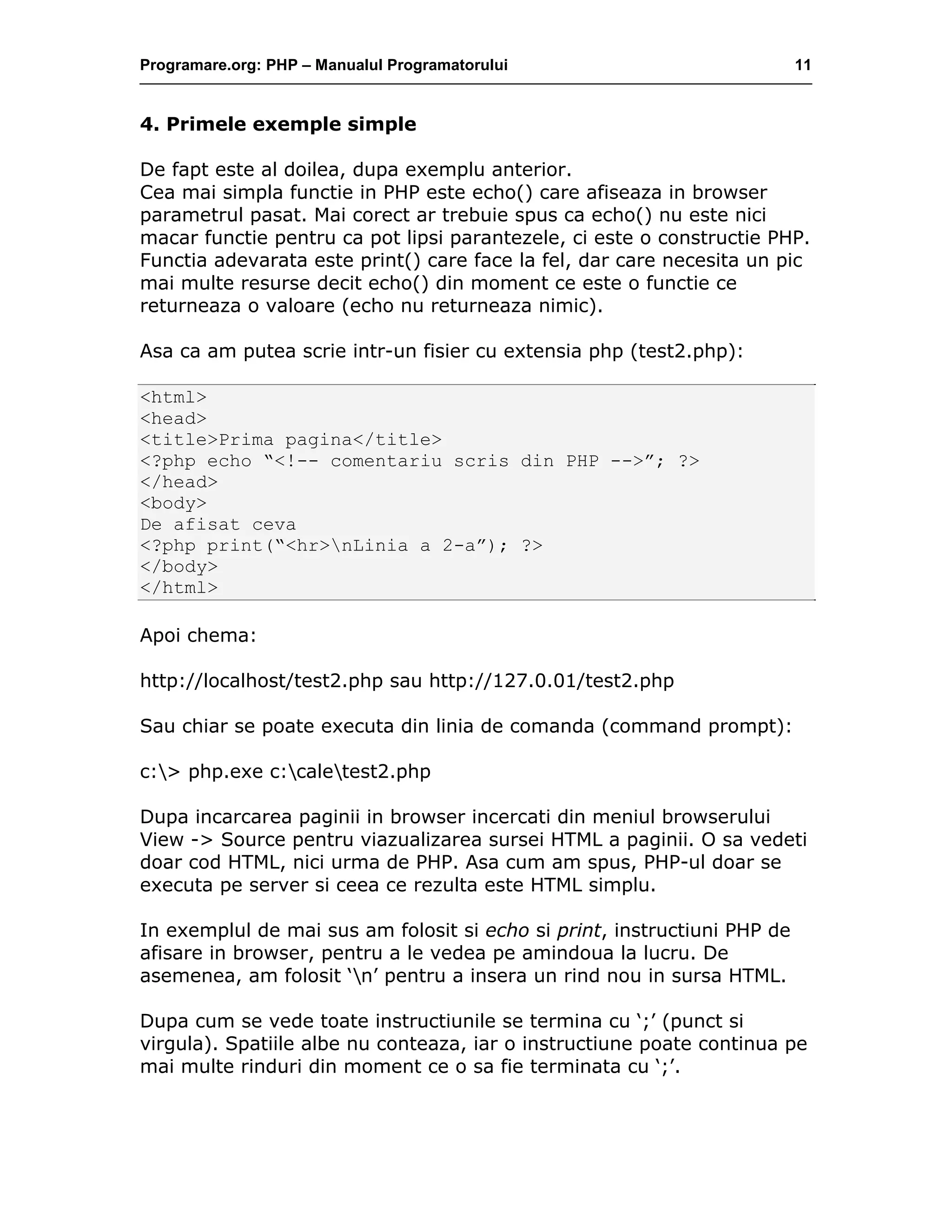 Programare.org: PHP – Manualul Programatorului 11
4. Primele exemple simple
De fapt este al doilea, dupa exemplu anterior.
Cea mai simpla functie in PHP este echo() care afiseaza in browser
parametrul pasat. Mai corect ar trebuie spus ca echo() nu este nici
macar functie pentru ca pot lipsi parantezele, ci este o constructie PHP.
Functia adevarata este print() care face la fel, dar care necesita un pic
mai multe resurse decit echo() din moment ce este o functie ce
returneaza o valoare (echo nu returneaza nimic).
Asa ca am putea scrie intr-un fisier cu extensia php (test2.php):
<html>
<head>
<title>Prima pagina</title>
<?php echo “<!-- comentariu scris din PHP -->”; ?>
</head>
<body>
De afisat ceva
<?php print(“<hr>nLinia a 2-a”); ?>
</body>
</html>
Apoi chema:
http://localhost/test2.php sau http://127.0.01/test2.php
Sau chiar se poate executa din linia de comanda (command prompt):
c:> php.exe c:caletest2.php
Dupa incarcarea paginii in browser incercati din meniul browserului
View -> Source pentru viazualizarea sursei HTML a paginii. O sa vedeti
doar cod HTML, nici urma de PHP. Asa cum am spus, PHP-ul doar se
executa pe server si ceea ce rezulta este HTML simplu.
In exemplul de mai sus am folosit si echo si print, instructiuni PHP de
afisare in browser, pentru a le vedea pe amindoua la lucru. De
asemenea, am folosit ‘n’ pentru a insera un rind nou in sursa HTML.
Dupa cum se vede toate instructiunile se termina cu ‘;’ (punct si
virgula). Spatiile albe nu conteaza, iar o instructiune poate continua pe
mai multe rinduri din moment ce o sa fie terminata cu ‘;’.
 