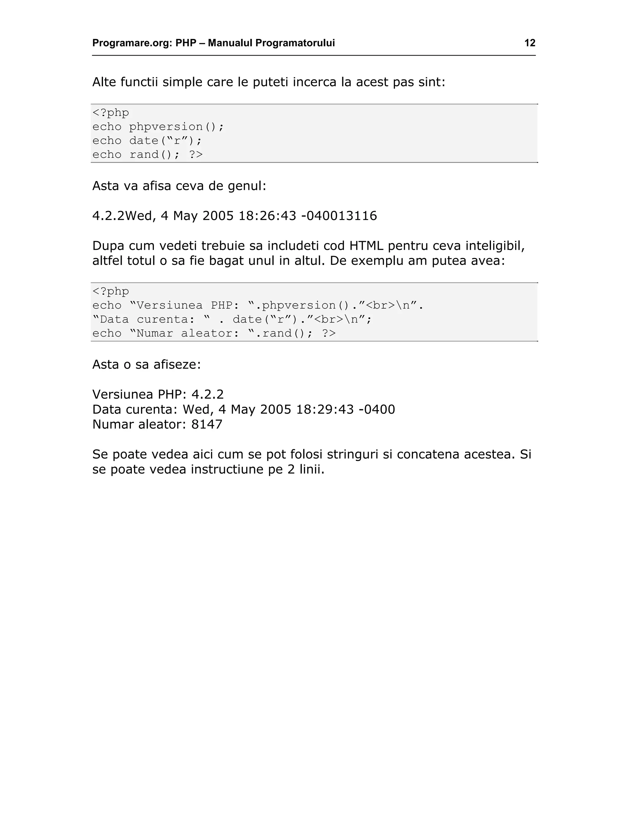 Programare.org: PHP – Manualul Programatorului 12
Alte functii simple care le puteti incerca la acest pas sint:
<?php
echo phpversion();
echo date(“r”);
echo rand(); ?>
Asta va afisa ceva de genul:
4.2.2Wed, 4 May 2005 18:26:43 -040013116
Dupa cum vedeti trebuie sa includeti cod HTML pentru ceva inteligibil,
altfel totul o sa fie bagat unul in altul. De exemplu am putea avea:
<?php
echo “Versiunea PHP: “.phpversion().”<br>n”.
“Data curenta: “ . date(“r”).”<br>n”;
echo “Numar aleator: “.rand(); ?>
Asta o sa afiseze:
Versiunea PHP: 4.2.2
Data curenta: Wed, 4 May 2005 18:29:43 -0400
Numar aleator: 8147
Se poate vedea aici cum se pot folosi stringuri si concatena acestea. Si
se poate vedea instructiune pe 2 linii.
 