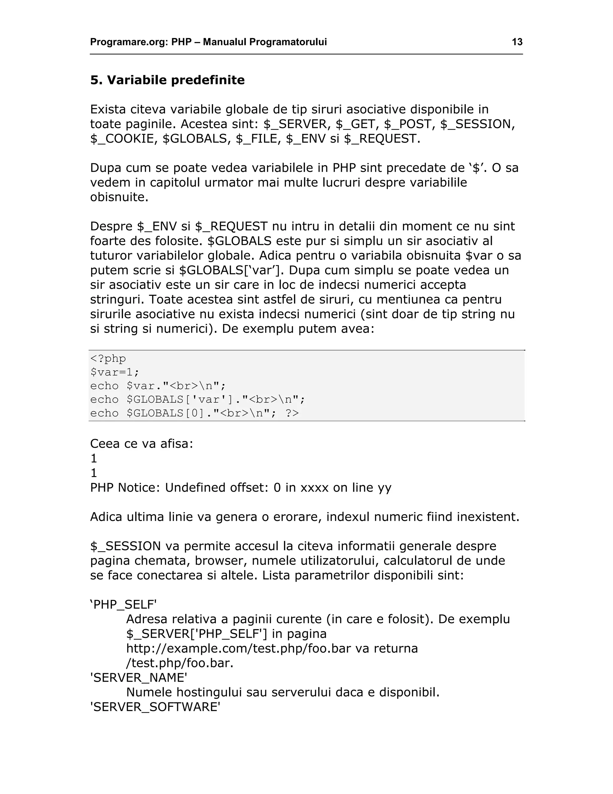 Programare.org: PHP – Manualul Programatorului 13
5. Variabile predefinite
Exista citeva variabile globale de tip siruri asociative disponibile in
toate paginile. Acestea sint: $_SERVER, $_GET, $_POST, $_SESSION,
$_COOKIE, $GLOBALS, $_FILE, $_ENV si $_REQUEST.
Dupa cum se poate vedea variabilele in PHP sint precedate de ‘$’. O sa
vedem in capitolul urmator mai multe lucruri despre variabilile
obisnuite.
Despre $_ENV si $_REQUEST nu intru in detalii din moment ce nu sint
foarte des folosite. $GLOBALS este pur si simplu un sir asociativ al
tuturor variabilelor globale. Adica pentru o variabila obisnuita $var o sa
putem scrie si $GLOBALS[‘var’]. Dupa cum simplu se poate vedea un
sir asociativ este un sir care in loc de indecsi numerici accepta
stringuri. Toate acestea sint astfel de siruri, cu mentiunea ca pentru
sirurile asociative nu exista indecsi numerici (sint doar de tip string nu
si string si numerici). De exemplu putem avea:
<?php
$var=1;
echo $var."<br>n";
echo $GLOBALS['var']."<br>n";
echo $GLOBALS[0]."<br>n"; ?>
Ceea ce va afisa:
1
1
PHP Notice: Undefined offset: 0 in xxxx on line yy
Adica ultima linie va genera o erorare, indexul numeric fiind inexistent.
$_SESSION va permite accesul la citeva informatii generale despre
pagina chemata, browser, numele utilizatorului, calculatorul de unde
se face conectarea si altele. Lista parametrilor disponibili sint:
‘PHP_SELF'
Adresa relativa a paginii curente (in care e folosit). De exemplu
$_SERVER['PHP_SELF'] in pagina
http://example.com/test.php/foo.bar va returna
/test.php/foo.bar.
'SERVER_NAME'
Numele hostingului sau serverului daca e disponibil.
'SERVER_SOFTWARE'
 