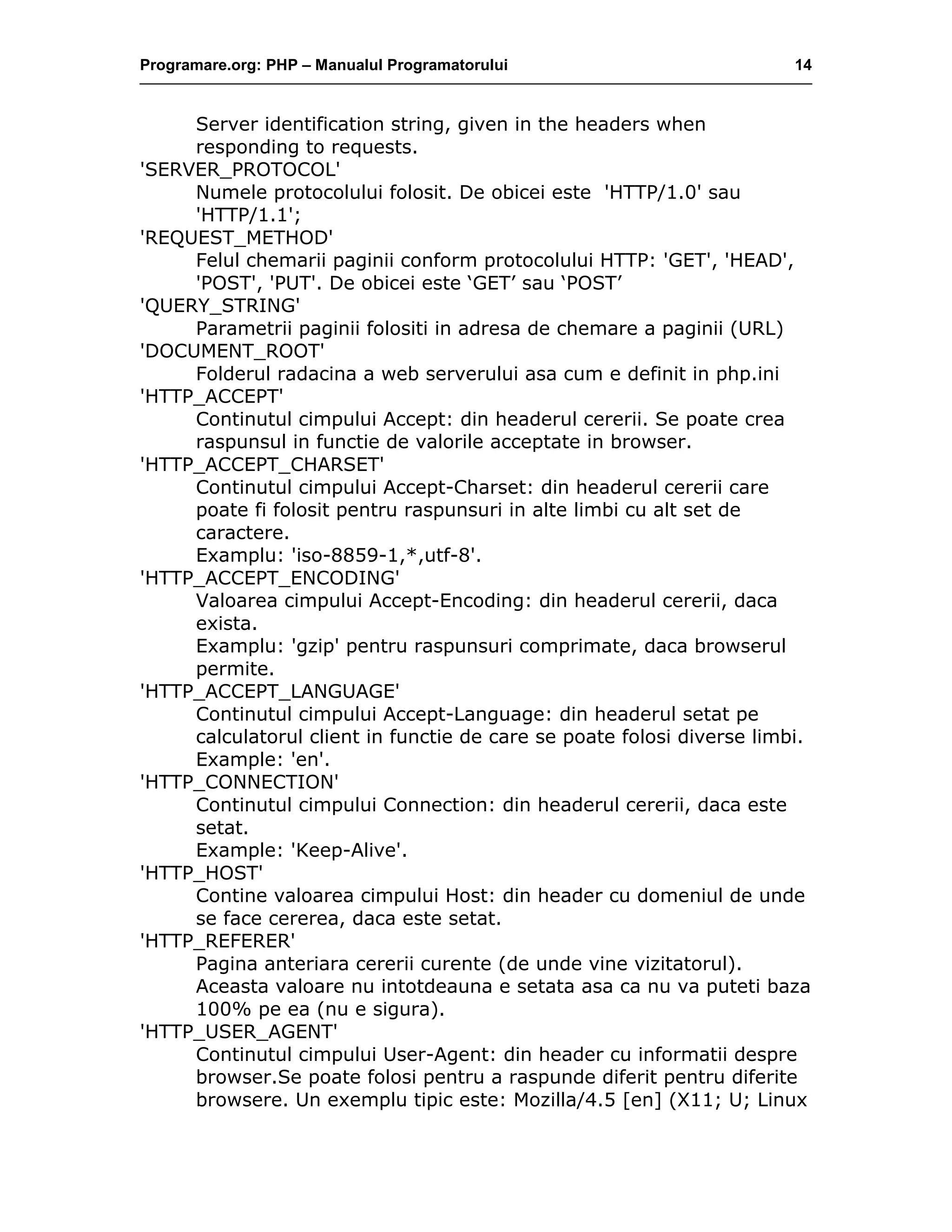 Programare.org: PHP – Manualul Programatorului 14
Server identification string, given in the headers when
responding to requests.
'SERVER_PROTOCOL'
Numele protocolului folosit. De obicei este 'HTTP/1.0' sau
'HTTP/1.1';
'REQUEST_METHOD'
Felul chemarii paginii conform protocolului HTTP: 'GET', 'HEAD',
'POST', 'PUT'. De obicei este ‘GET’ sau ‘POST’
'QUERY_STRING'
Parametrii paginii folositi in adresa de chemare a paginii (URL)
'DOCUMENT_ROOT'
Folderul radacina a web serverului asa cum e definit in php.ini
'HTTP_ACCEPT'
Continutul cimpului Accept: din headerul cererii. Se poate crea
raspunsul in functie de valorile acceptate in browser.
'HTTP_ACCEPT_CHARSET'
Continutul cimpului Accept-Charset: din headerul cererii care
poate fi folosit pentru raspunsuri in alte limbi cu alt set de
caractere.
Examplu: 'iso-8859-1,*,utf-8'.
'HTTP_ACCEPT_ENCODING'
Valoarea cimpului Accept-Encoding: din headerul cererii, daca
exista.
Examplu: 'gzip' pentru raspunsuri comprimate, daca browserul
permite.
'HTTP_ACCEPT_LANGUAGE'
Continutul cimpului Accept-Language: din headerul setat pe
calculatorul client in functie de care se poate folosi diverse limbi.
Example: 'en'.
'HTTP_CONNECTION'
Continutul cimpului Connection: din headerul cererii, daca este
setat.
Example: 'Keep-Alive'.
'HTTP_HOST'
Contine valoarea cimpului Host: din header cu domeniul de unde
se face cererea, daca este setat.
'HTTP_REFERER'
Pagina anteriara cererii curente (de unde vine vizitatorul).
Aceasta valoare nu intotdeauna e setata asa ca nu va puteti baza
100% pe ea (nu e sigura).
'HTTP_USER_AGENT'
Continutul cimpului User-Agent: din header cu informatii despre
browser.Se poate folosi pentru a raspunde diferit pentru diferite
browsere. Un exemplu tipic este: Mozilla/4.5 [en] (X11; U; Linux
 