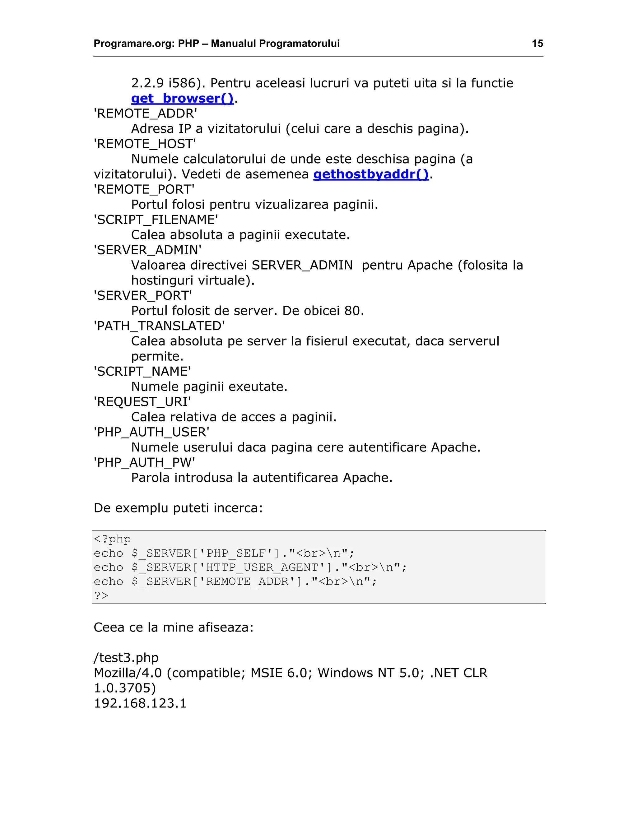Programare.org: PHP – Manualul Programatorului 15
2.2.9 i586). Pentru aceleasi lucruri va puteti uita si la functie
get_browser().
'REMOTE_ADDR'
Adresa IP a vizitatorului (celui care a deschis pagina).
'REMOTE_HOST'
Numele calculatorului de unde este deschisa pagina (a
vizitatorului). Vedeti de asemenea gethostbyaddr().
'REMOTE_PORT'
Portul folosi pentru vizualizarea paginii.
'SCRIPT_FILENAME'
Calea absoluta a paginii executate.
'SERVER_ADMIN'
Valoarea directivei SERVER_ADMIN pentru Apache (folosita la
hostinguri virtuale).
'SERVER_PORT'
Portul folosit de server. De obicei 80.
'PATH_TRANSLATED'
Calea absoluta pe server la fisierul executat, daca serverul
permite.
'SCRIPT_NAME'
Numele paginii exeutate.
'REQUEST_URI'
Calea relativa de acces a paginii.
'PHP_AUTH_USER'
Numele userului daca pagina cere autentificare Apache.
'PHP_AUTH_PW'
Parola introdusa la autentificarea Apache.
De exemplu puteti incerca:
<?php
echo $_SERVER['PHP_SELF']."<br>n";
echo $_SERVER['HTTP_USER_AGENT']."<br>n";
echo $_SERVER['REMOTE_ADDR']."<br>n";
?>
Ceea ce la mine afiseaza:
/test3.php
Mozilla/4.0 (compatible; MSIE 6.0; Windows NT 5.0; .NET CLR
1.0.3705)
192.168.123.1
 